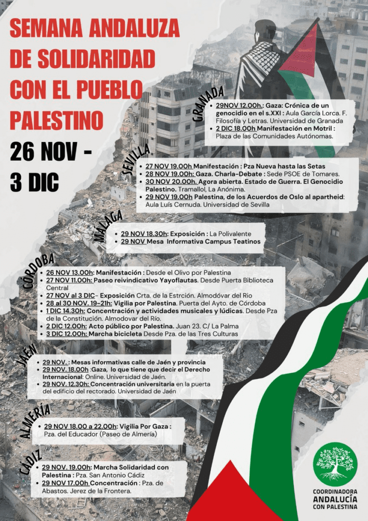 SEMANA ANDALUZA DE SOLIDARIDAD CON EL PUEBLO!. PALESTINO 26 NOII - 3 DIC 


29NOV 1200h.: Gaza: Crónica da un genocidio en el s.XXI Aula García Lorca. F. Filosofra y Letras. Universidad de Granada • 2 DIC 12.00h  Manifestación en Motril Pieza de les Comunidades Autónomas. 
• 27P1~00SManifestacióni Pxa Nueva hasta las Setas • 29 NOV 1600h: Gaza. Charla-Debate Sede PSOE de Tomares. • 30 NOS 20.00h. Agora abierta. Estado de Guerra. El Genocidio Palestino. Traman., La Anónima. • 29120919.0J, Palestina, dales Acuerdos de Oslo al apartheid: Aula L s Cernuda. Universidad de Sevilla 
, • 29 NOV 113200 Exposición Le Polivalente • 29 NOV  Mesa Informativa Campus Teatinos 

elk, • 26 NOV13.00n: Manifestación Desde el Ofive por Palestina `93 • 27 00011.005:  Paseo reivindicativo Vayoflautas. Desde Puerta Biblioteca 9. Central • 20000 al 3 01C- Exposición Cría de le Estrción. Almodóver 251 00 ••• • 2.311130.110.0.19,2116.: Vigilia por Palestina. P0000 del Ayto. de Córdoba • 11:9_1..3 hi Concentración y actividades musicales y lúdicas. Desde PTa de la Constitución. Almodover del Río. • 201017000 Acto público por Palestine. Juan 22 C( La Palma • 3 DIC12.00hi  Marcha bicicleta Desde PTe. da las Tres Culturas 

• 29 NOV.:Meses informativas calla de Jaén y provincia • 29 NOV.18.00h :Gasa, lo que tiene que decir el Derecho Internacional: Online. Universidad de Jaén. • 29 N0V.12.30hi  ConceMración universitaria en la puerta del edificio del rectorado. Universidad de Jaén 
• 2.211.0.=.09,22.491 VigIlia Pos Gata: Pm. del Educador (Paseo de Almena) 
• 28114Y.12.011Marche Solidaridad con Palestina Pze. Sen Antonio Cádiz • 213130VAL005EConcentración Pza. de Abastos. Jerez de la Frontera. 
COOPOINA00.RA ANDALUCÍA CON PALESTINA 