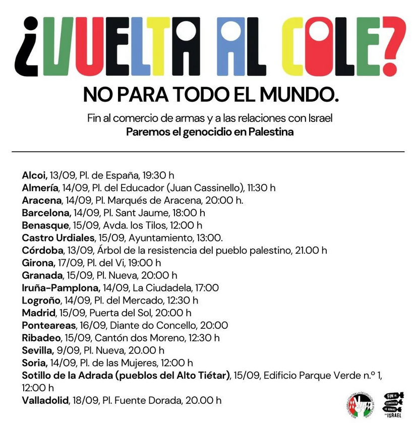 Fin al comercio de armas y a las relaciones con Israel Paremos el genocidio en Palestina Alcoi,13/09, PI. de España, 19:30 h Almería, 14/09, PI. del Educador (Juan Cassinello), 11:30 h Aracena,14/09, Pl. Marqués de Aracena, 20:00 h. Barcelona,14/09, PI. Sant Jaume,18:00 h Benasque,15/09, Avda. los Tilos,12:00 h Castro Urdiales, 15/09, Ayuntamiento, 13:00. Córdoba, 13/09, Árbol de la resistencia del pueblo palestino, 21.00 h Girona, 17/09, Pl. del Vi,19:00 h Granada, 15/09, Pl. Nueva, 20:00 h Iruña-Pamplona, 14/09, La Ciudadela, 17:00 Logroño,14/09, Pl. del Mercado,12:30 h Madrid, 15/09, Puerta del Sol, 20:00 h Ponteareas,16/09, Diante do Concello, 20:00 Ribadeo, 15/09, Cantón dos Moreno, 12:30 h Sevilla, 9/09, Pl. Nueva, 20.00 h Soria, 14/09, Pl. de las Mujeres, 12:00 h Sotillo de la Adrada (pueblos del Alto Tiétar), 15/09, Edificio Parque Verde n.° 1, 12:00 h Valladolid,18/09, Pl. Fuente Dorada, 20.00 h